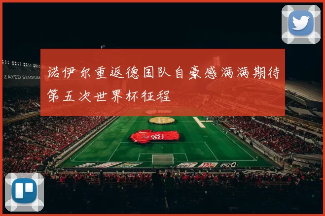 诺伊尔重返德国队自豪感满满期待第五次世界杯征程